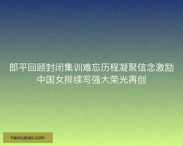 郎平回顾封闭集训难忘历程凝聚信念激励中国女排续写强大荣光再创