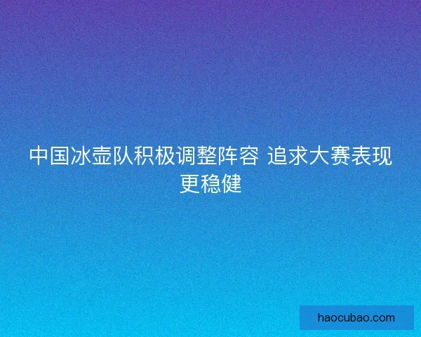 中国冰壶队积极调整阵容 追求大赛表现更稳健