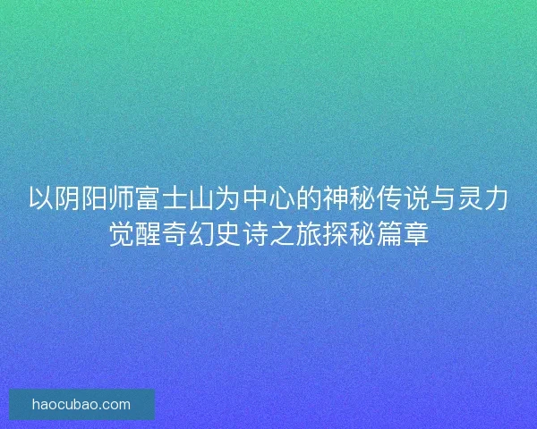 以阴阳师富士山为中心的神秘传说与灵力觉醒奇幻史诗之旅探秘篇章