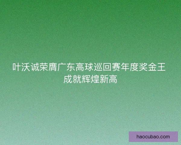 叶沃诚荣膺广东高球巡回赛年度奖金王 成就辉煌新高