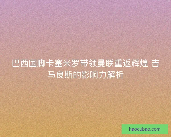 巴西国脚卡塞米罗带领曼联重返辉煌 吉马良斯的影响力解析