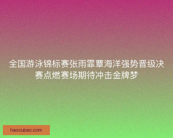 全国游泳锦标赛张雨霏覃海洋强势晋级决赛点燃赛场期待冲击金牌梦