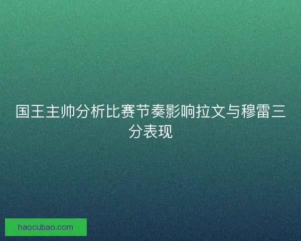 国王主帅分析比赛节奏影响拉文与穆雷三分表现